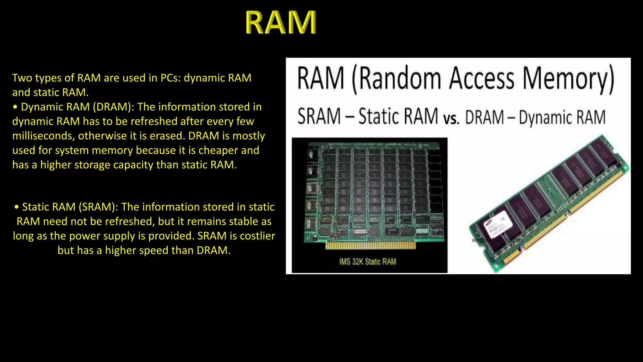 Two types of RAM are used in PCs: dynamic RAM
and static RAM.
• Dynamic RAM (DRAM): The information stored in
dynamic RAM has to be refreshed after every few
milliseconds, otherwise it is erased. DRAM is mostly
used for system memory because it is cheaper and
has a higher storage capacity than static RAM.
• Static RAM (SRAM): The information stored in static
RAM need not be refreshed, but it remains stable as
long as the power supply is provided. SRAM is costlier
but has a higher speed than DRAM.
 