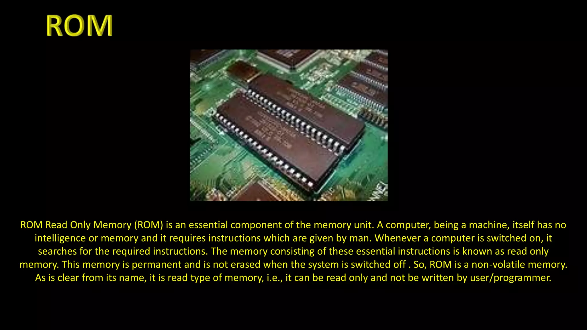 ROM Read Only Memory (ROM) is an essential component of the memory unit. A computer, being a machine, itself has no
intelligence or memory and it requires instructions which are given by man. Whenever a computer is switched on, it
searches for the required instructions. The memory consisting of these essential instructions is known as read only
memory. This memory is permanent and is not erased when the system is switched off . So, ROM is a non-volatile memory.
As is clear from its name, it is read type of memory, i.e., it can be read only and not be written by user/programmer.
 