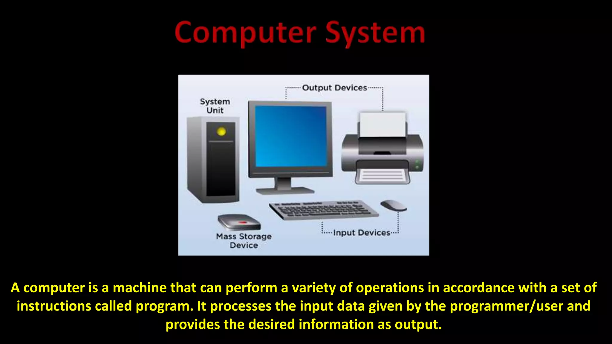 A computer is a machine that can perform a variety of operations in accordance with a set of
instructions called program. It processes the input data given by the programmer/user and
provides the desired information as output.
 