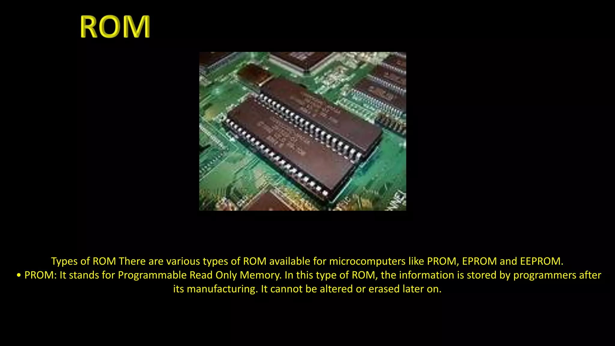 Types of ROM There are various types of ROM available for microcomputers like PROM, EPROM and EEPROM.
• PROM: It stands for Programmable Read Only Memory. In this type of ROM, the information is stored by programmers after
its manufacturing. It cannot be altered or erased later on.
 