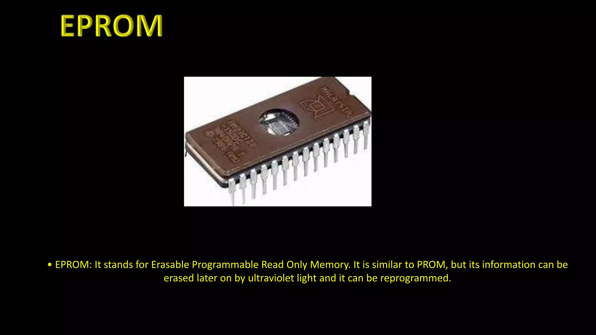 • EPROM: It stands for Erasable Programmable Read Only Memory. It is similar to PROM, but its information can be
erased later on by ultraviolet light and it can be reprogrammed.
 