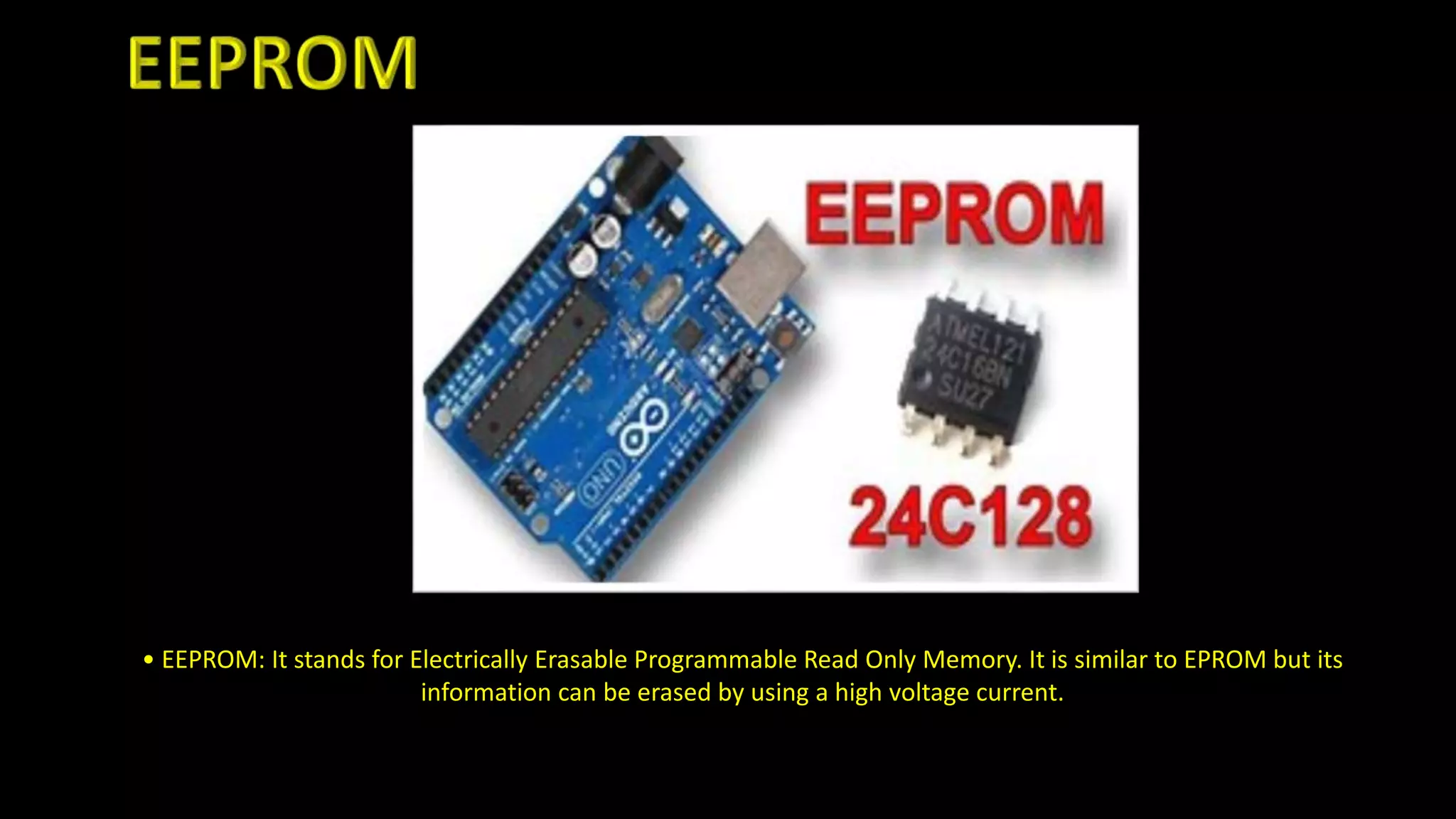 • EEPROM: It stands for Electrically Erasable Programmable Read Only Memory. It is similar to EPROM but its
information can be erased by using a high voltage current.
 