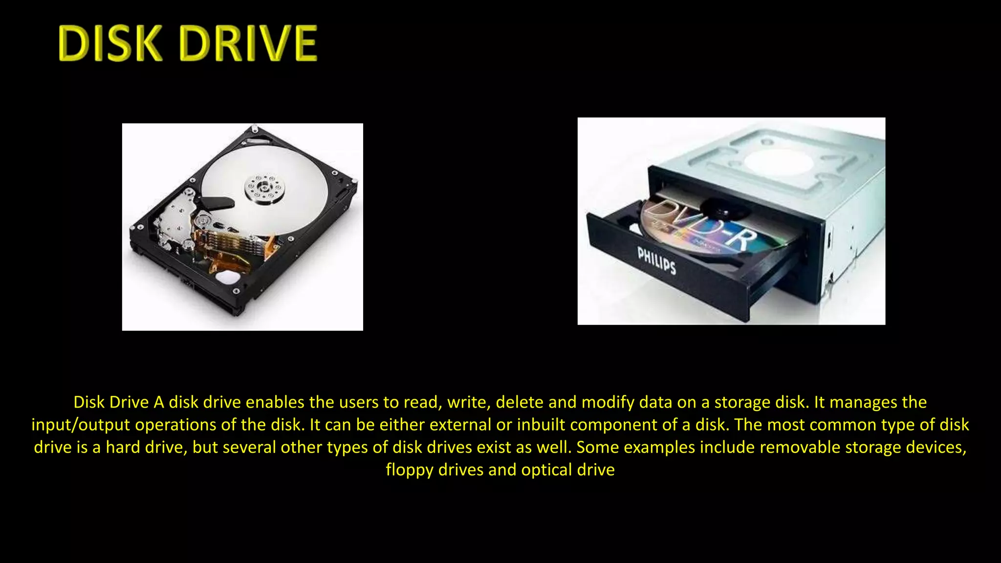 Disk Drive A disk drive enables the users to read, write, delete and modify data on a storage disk. It manages the
input/output operations of the disk. It can be either external or inbuilt component of a disk. The most common type of disk
drive is a hard drive, but several other types of disk drives exist as well. Some examples include removable storage devices,
floppy drives and optical drive
 