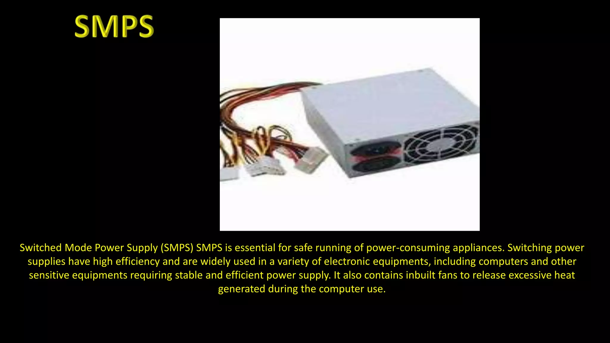 Switched Mode Power Supply (SMPS) SMPS is essential for safe running of power-consuming appliances. Switching power
supplies have high efficiency and are widely used in a variety of electronic equipments, including computers and other
sensitive equipments requiring stable and efficient power supply. It also contains inbuilt fans to release excessive heat
generated during the computer use.
 