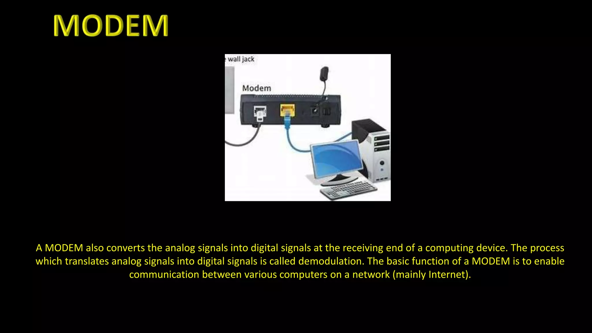 A MODEM also converts the analog signals into digital signals at the receiving end of a computing device. The process
which translates analog signals into digital signals is called demodulation. The basic function of a MODEM is to enable
communication between various computers on a network (mainly Internet).
 
