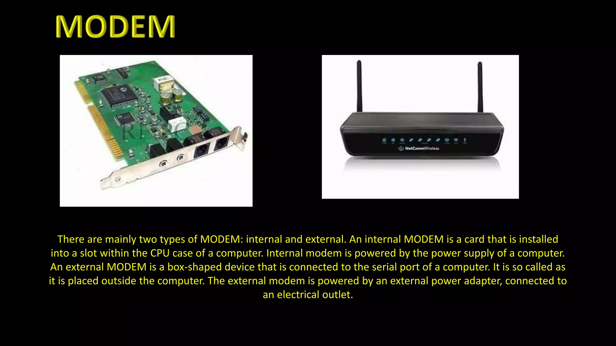 There are mainly two types of MODEM: internal and external. An internal MODEM is a card that is installed
into a slot within the CPU case of a computer. Internal modem is powered by the power supply of a computer.
An external MODEM is a box-shaped device that is connected to the serial port of a computer. It is so called as
it is placed outside the computer. The external modem is powered by an external power adapter, connected to
an electrical outlet.
 