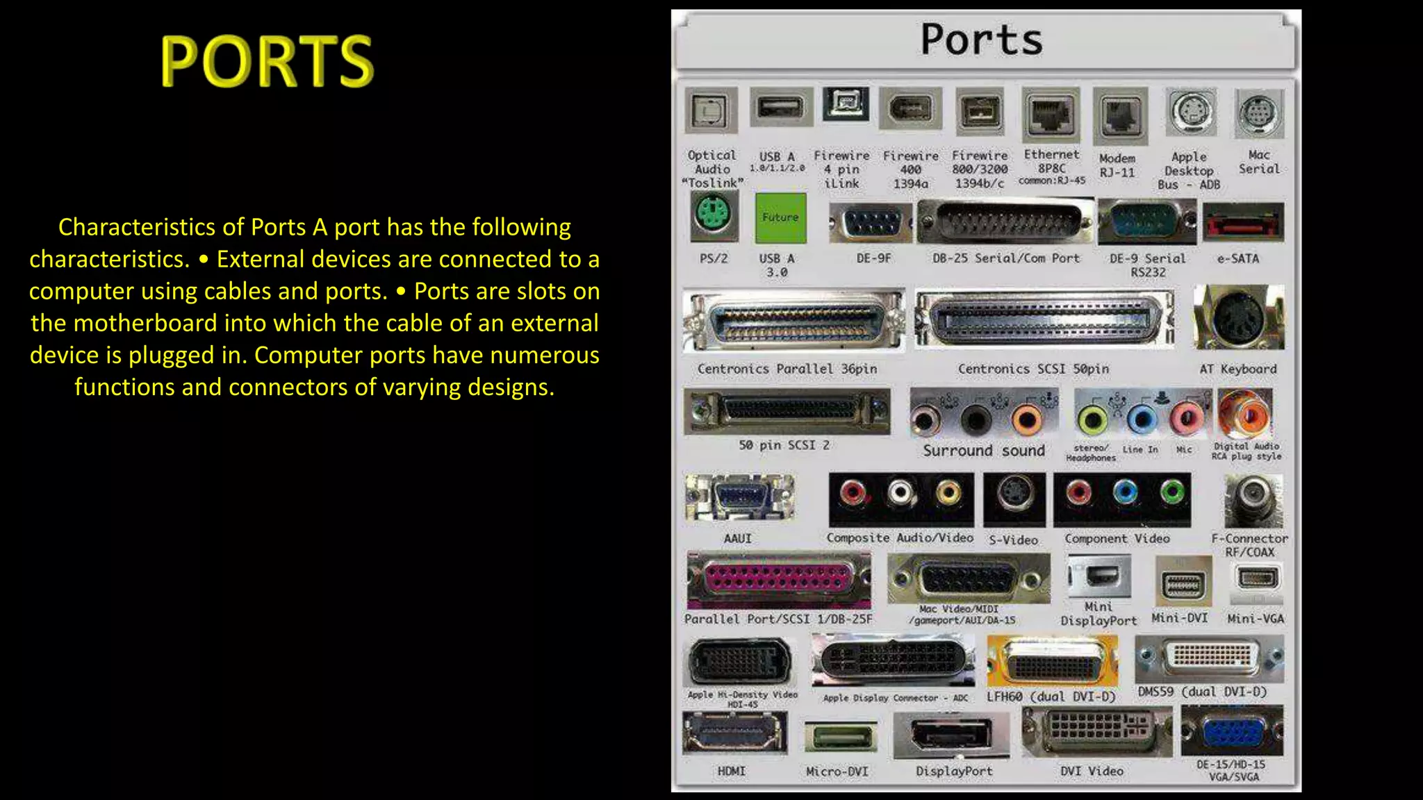 Characteristics of Ports A port has the following
characteristics. • External devices are connected to a
computer using cables and ports. • Ports are slots on
the motherboard into which the cable of an external
device is plugged in. Computer ports have numerous
functions and connectors of varying designs.
 