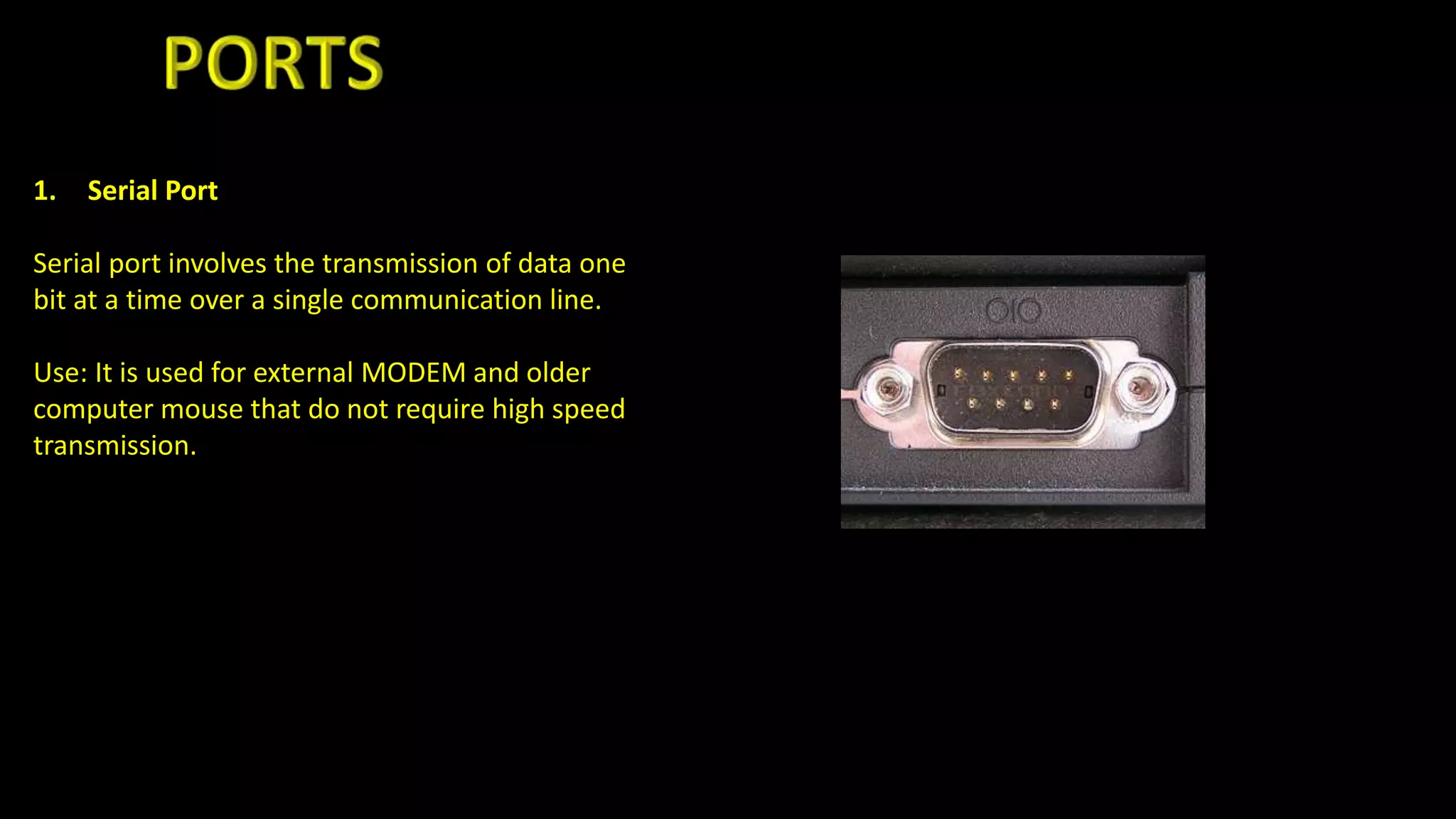1. Serial Port
Serial port involves the transmission of data one
bit at a time over a single communication line.
Use: It is used for external MODEM and older
computer mouse that do not require high speed
transmission.
 