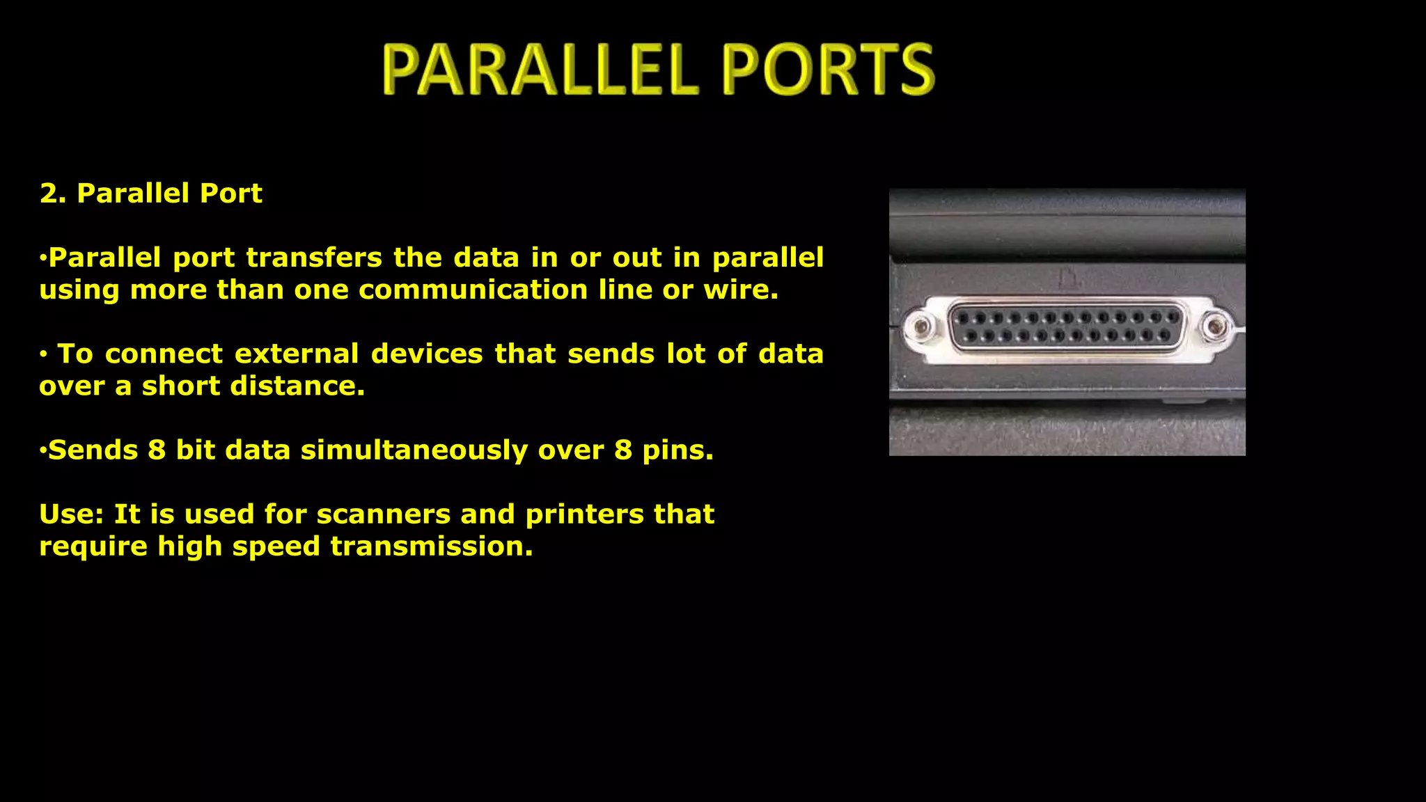 2. Parallel Port
•Parallel port transfers the data in or out in parallel
using more than one communication line or wire.
• To connect external devices that sends lot of data
over a short distance.
•Sends 8 bit data simultaneously over 8 pins.
Use: It is used for scanners and printers that
require high speed transmission.
 