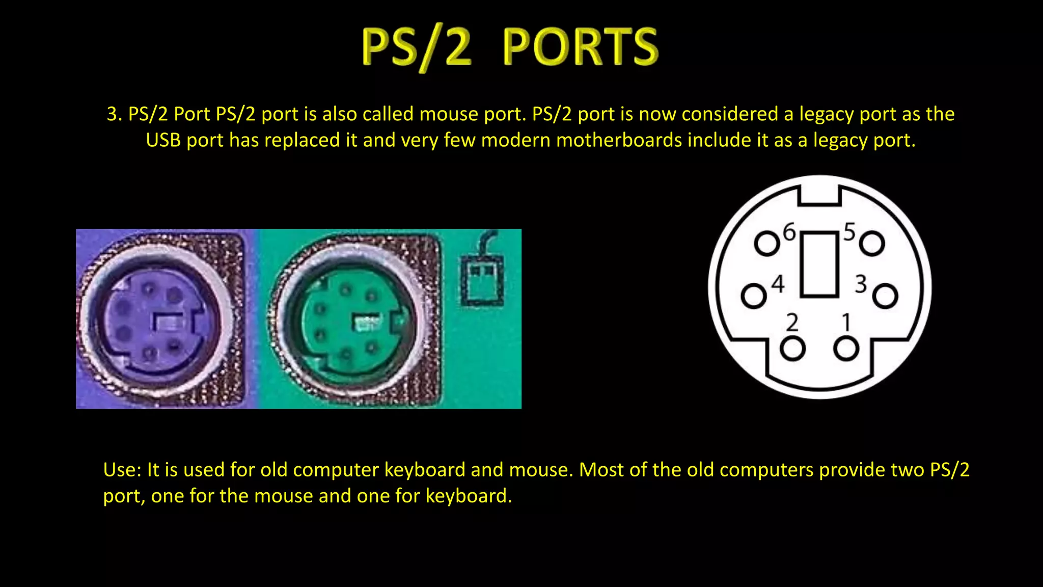 3. PS/2 Port PS/2 port is also called mouse port. PS/2 port is now considered a legacy port as the
USB port has replaced it and very few modern motherboards include it as a legacy port.
Use: It is used for old computer keyboard and mouse. Most of the old computers provide two PS/2
port, one for the mouse and one for keyboard.
 
