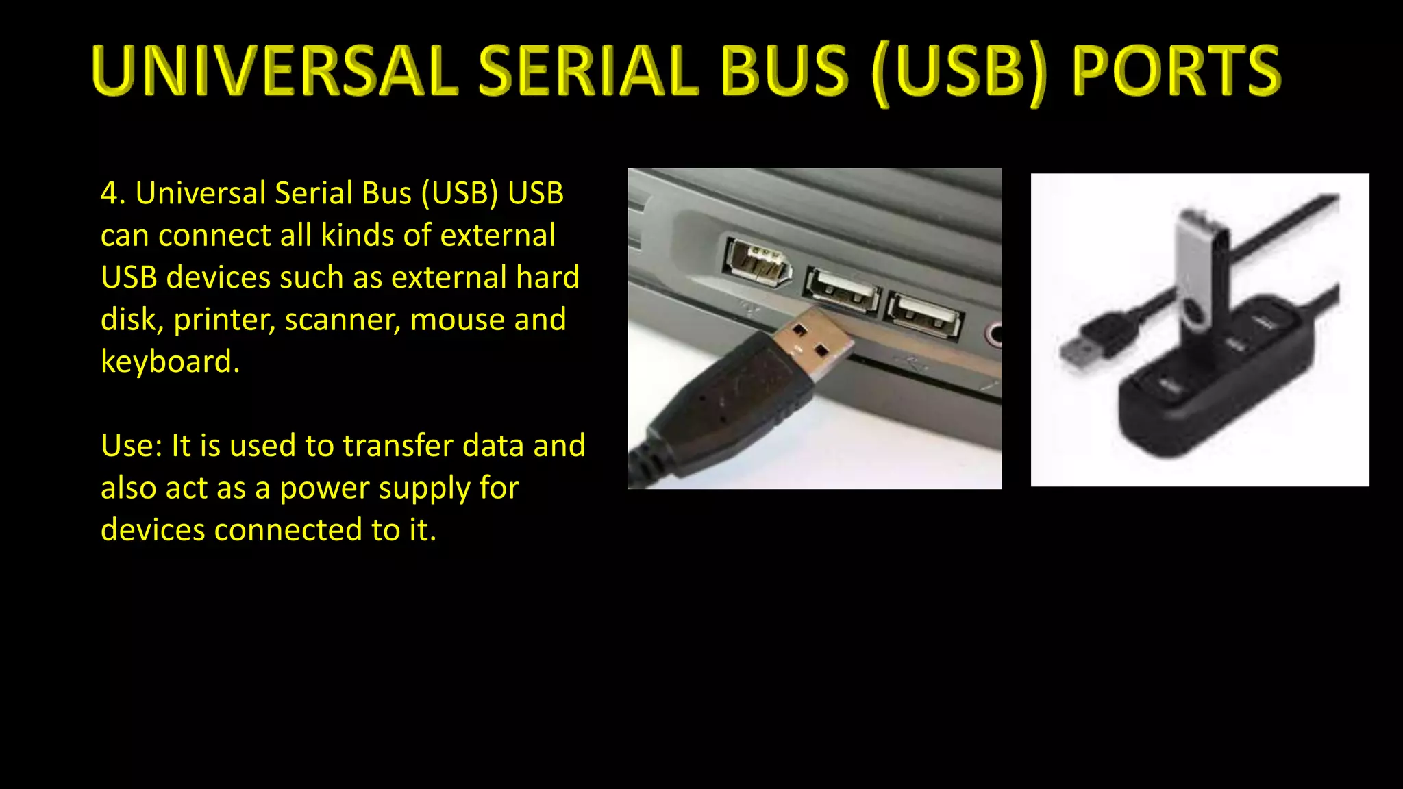 4. Universal Serial Bus (USB) USB
can connect all kinds of external
USB devices such as external hard
disk, printer, scanner, mouse and
keyboard.
Use: It is used to transfer data and
also act as a power supply for
devices connected to it.
 