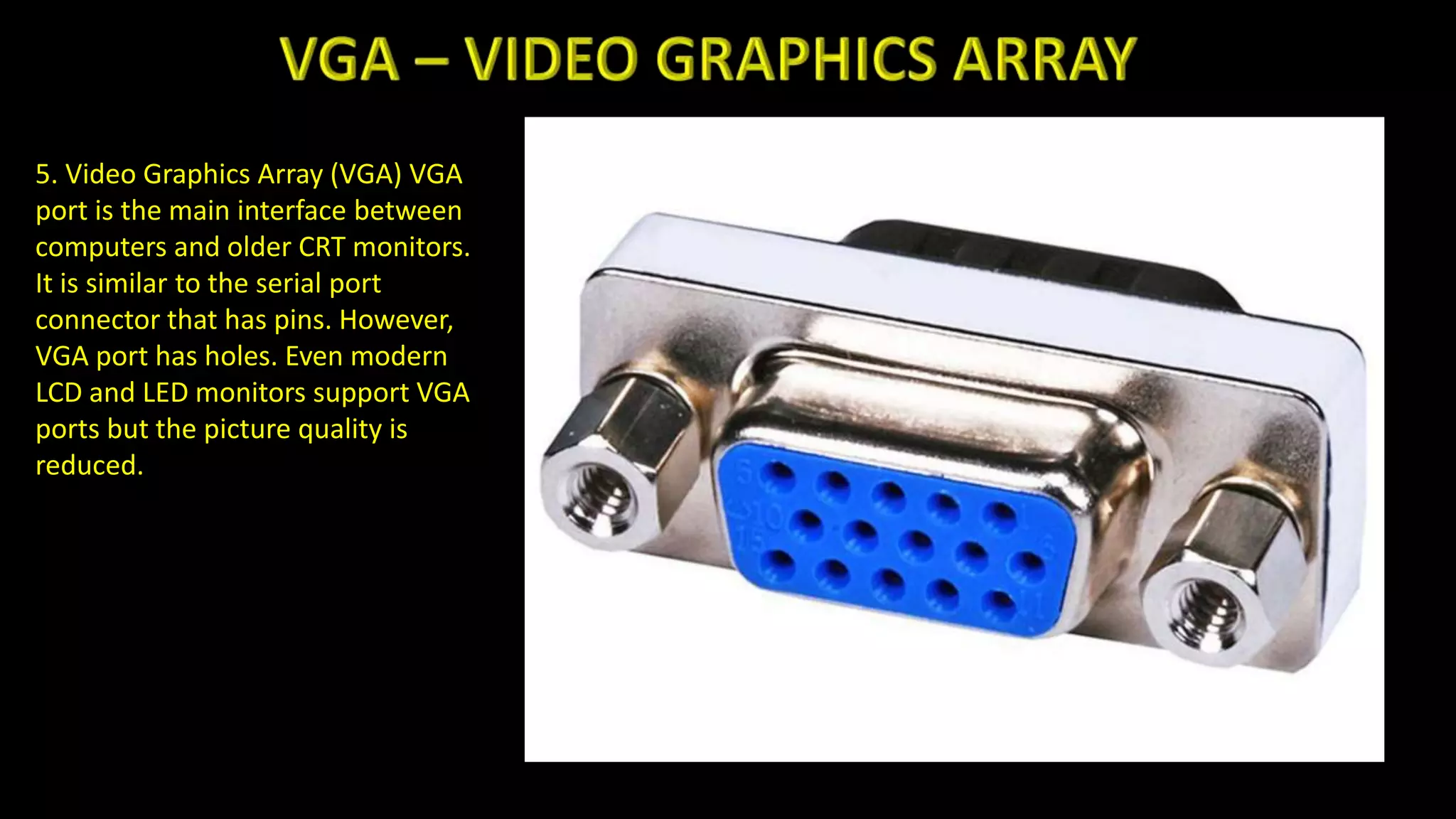 5. Video Graphics Array (VGA) VGA
port is the main interface between
computers and older CRT monitors.
It is similar to the serial port
connector that has pins. However,
VGA port has holes. Even modern
LCD and LED monitors support VGA
ports but the picture quality is
reduced.
 