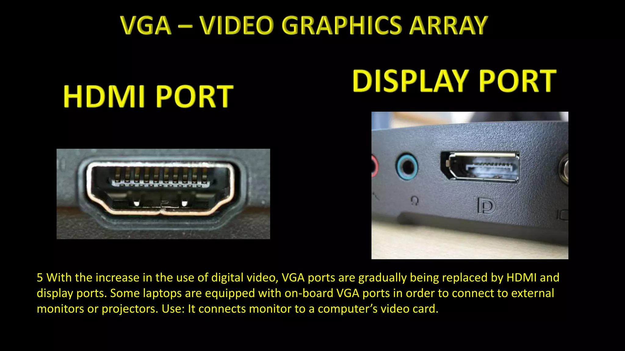 5 With the increase in the use of digital video, VGA ports are gradually being replaced by HDMI and
display ports. Some laptops are equipped with on-board VGA ports in order to connect to external
monitors or projectors. Use: It connects monitor to a computer’s video card.
 