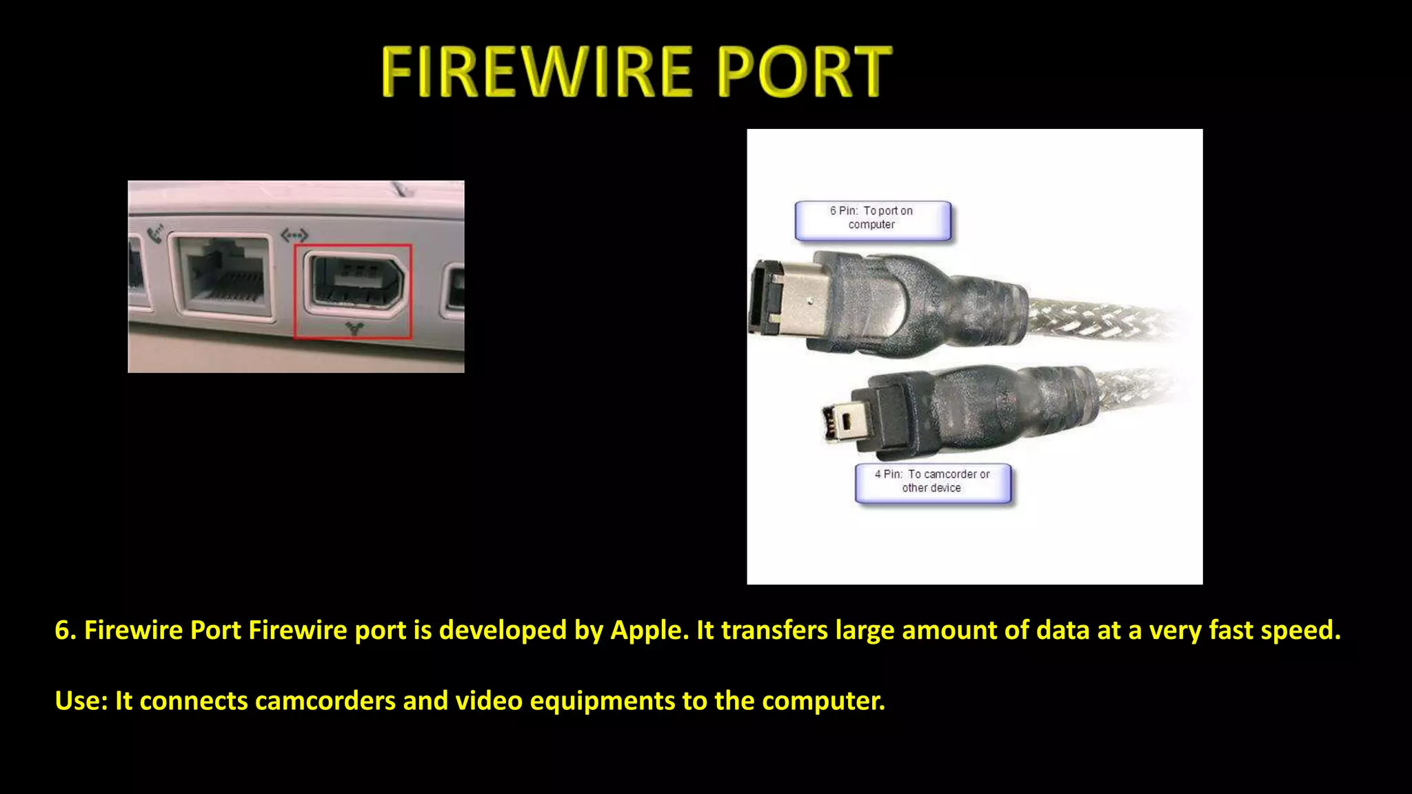 6. Firewire Port Firewire port is developed by Apple. It transfers large amount of data at a very fast speed.
Use: It connects camcorders and video equipments to the computer.
 