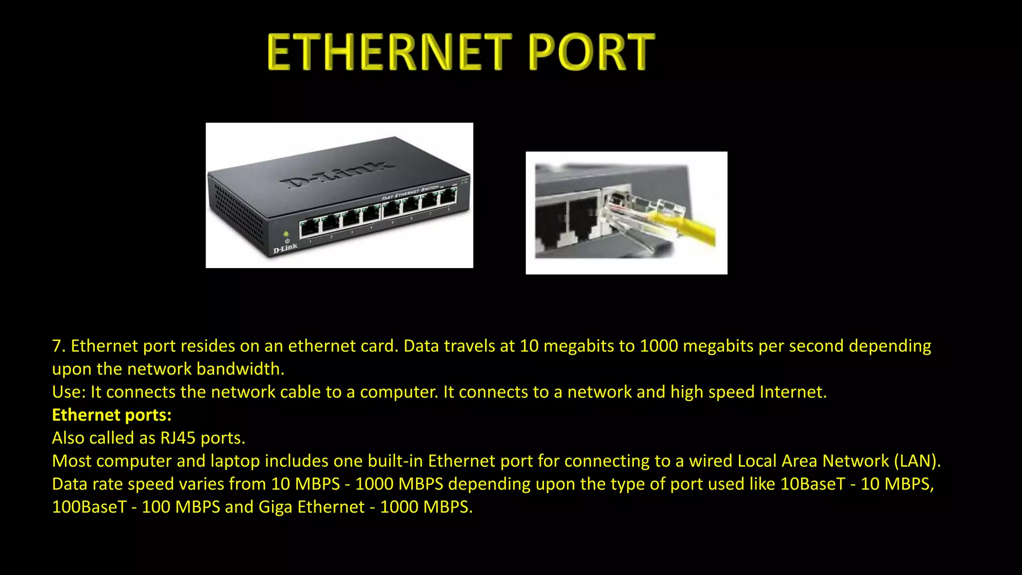 7. Ethernet port resides on an ethernet card. Data travels at 10 megabits to 1000 megabits per second depending
upon the network bandwidth.
Use: It connects the network cable to a computer. It connects to a network and high speed Internet.
Ethernet ports:
Also called as RJ45 ports.
Most computer and laptop includes one built-in Ethernet port for connecting to a wired Local Area Network (LAN).
Data rate speed varies from 10 MBPS - 1000 MBPS depending upon the type of port used like 10BaseT - 10 MBPS,
100BaseT - 100 MBPS and Giga Ethernet - 1000 MBPS.
 