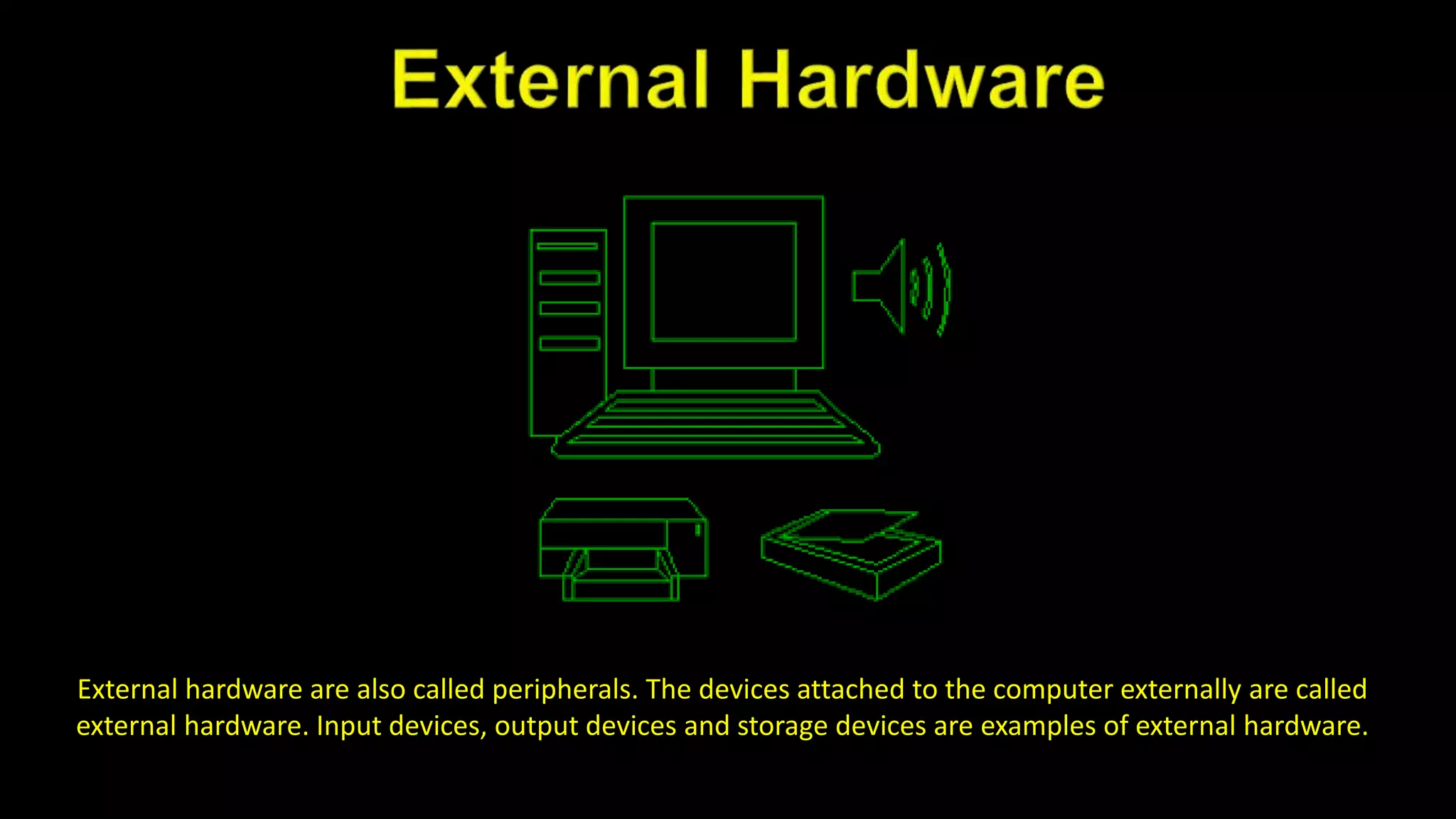 External hardware are also called peripherals. The devices attached to the computer externally are called
external hardware. Input devices, output devices and storage devices are examples of external hardware.
 