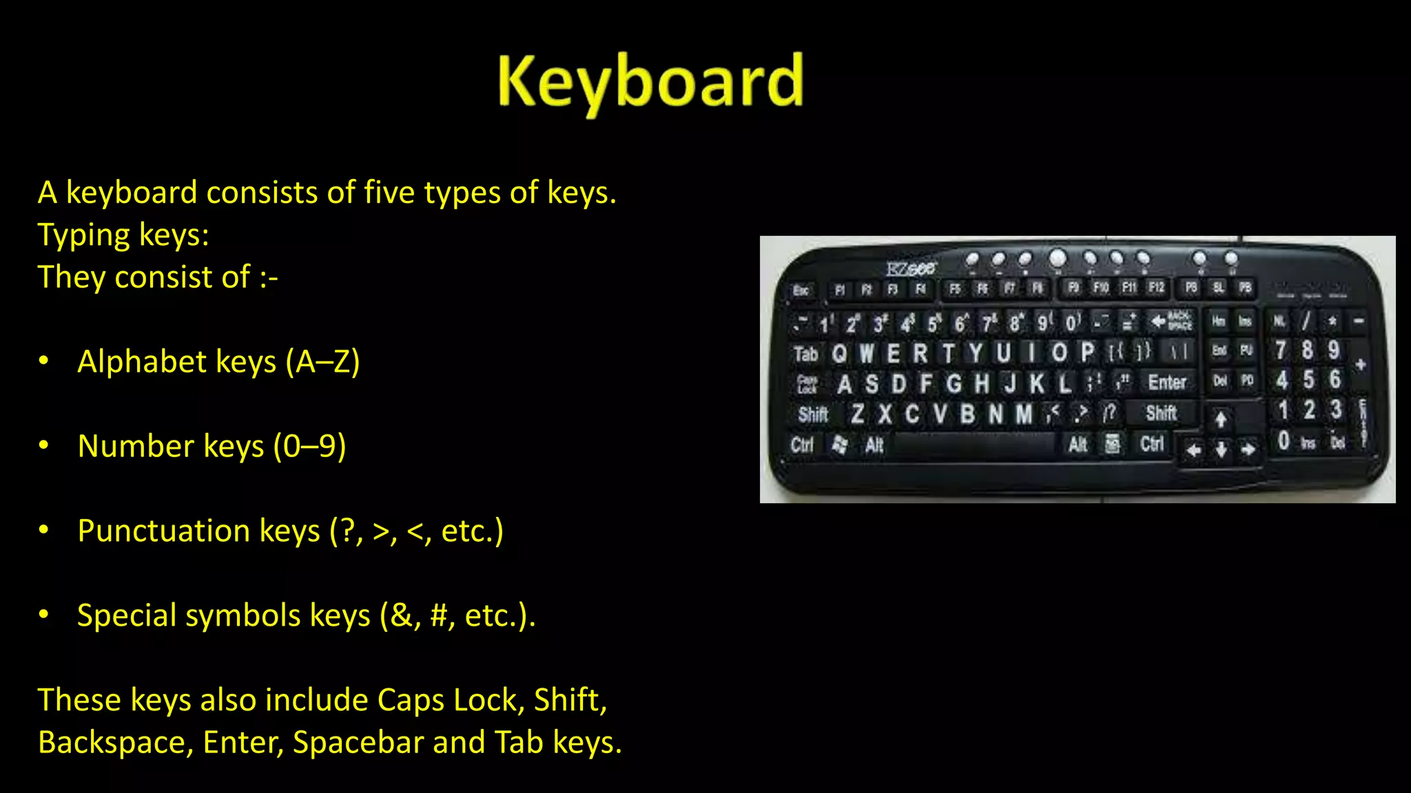 A keyboard consists of five types of keys.
Typing keys:
They consist of :-
• Alphabet keys (A–Z)
• Number keys (0–9)
• Punctuation keys (?, >, <, etc.)
• Special symbols keys (&, #, etc.).
These keys also include Caps Lock, Shift,
Backspace, Enter, Spacebar and Tab keys.
 