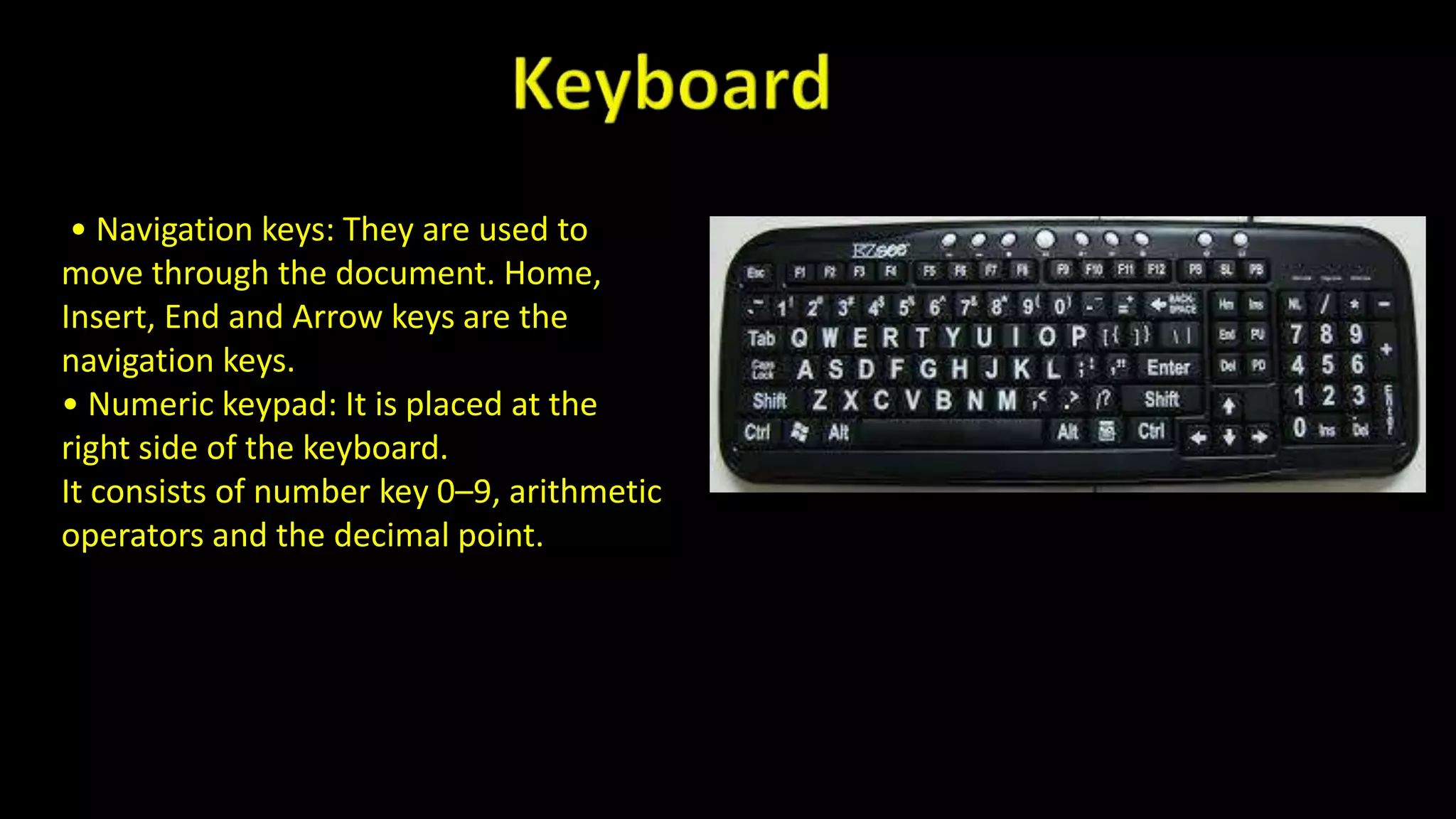 • Navigation keys: They are used to
move through the document. Home,
Insert, End and Arrow keys are the
navigation keys.
• Numeric keypad: It is placed at the
right side of the keyboard.
It consists of number key 0–9, arithmetic
operators and the decimal point.
 