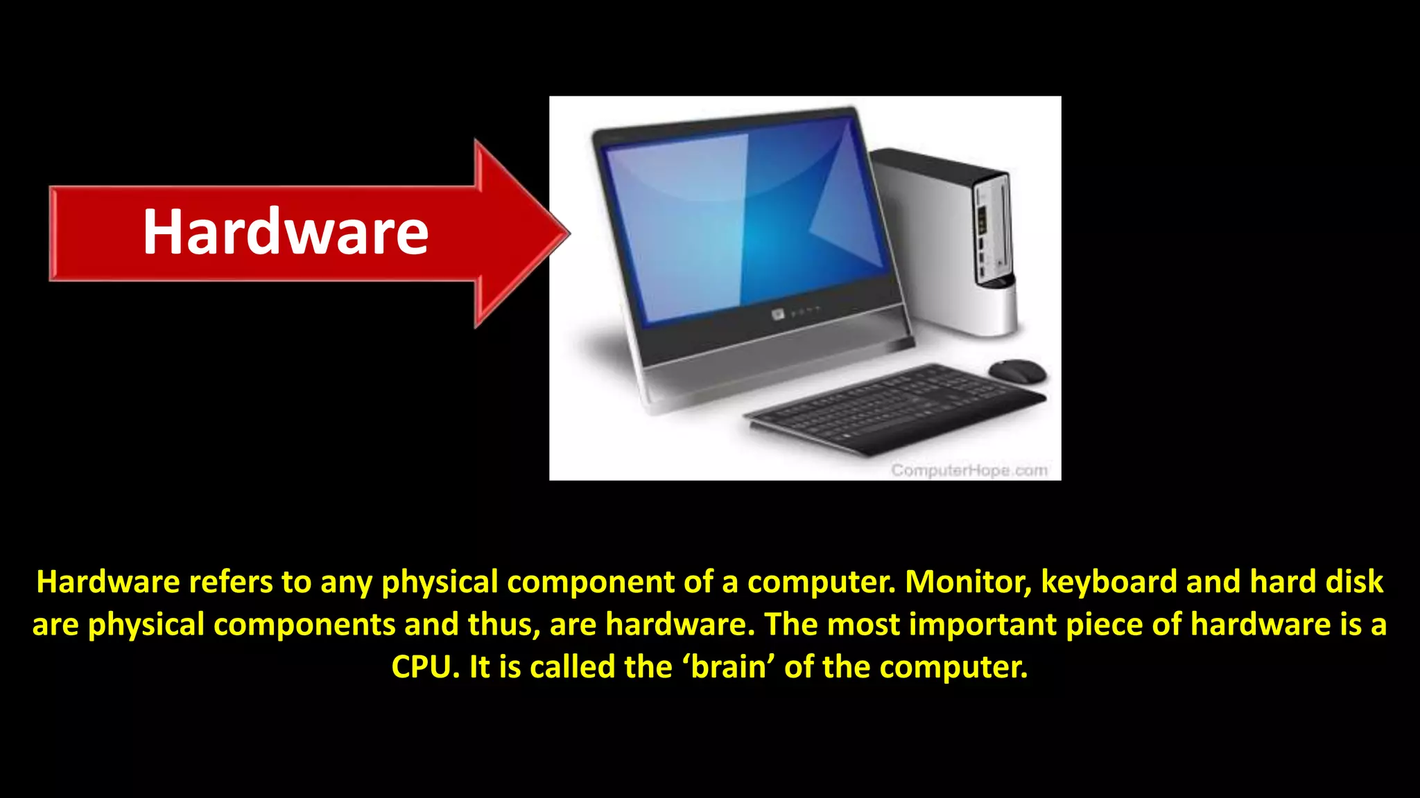 Hardware refers to any physical component of a computer. Monitor, keyboard and hard disk
are physical components and thus, are hardware. The most important piece of hardware is a
CPU. It is called the ‘brain’ of the computer.
Hardware
 