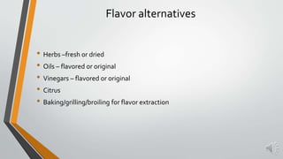 Flavor alternatives
• Herbs –fresh or dried
• Oils – flavored or original
• Vinegars – flavored or original
• Citrus
• Baking/grilling/broiling for flavor extraction
 