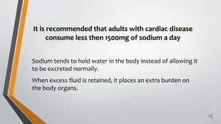 Sodium tends to hold water in the body instead of allowing it
to be excreted normally.
When excess fluid is retained, it places an extra burden on
the body organs.
It is recommended that adults with cardiac disease
consume less then 1500mg of sodium a day
 