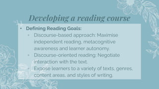 Developing a reading course
16
⬩ Defining Reading Goals:
▫ Discourse-based approach: Maximise
independent reading, metacognitive
awareness and learner autonomy.
▫ Discourse-oriented reading: Negotiate
interaction with the text.
▫ Expose learners to a variety of texts, genres,
content areas, and styles of writing.
 