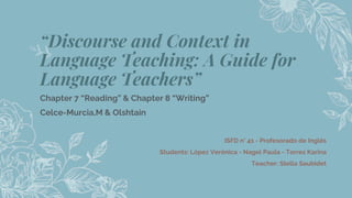 “Discourse and Context in
Language Teaching: A Guide for
Language Teachers”
Chapter 7 “Reading” & Chapter 8 “Writing”
Celce-Murcia,M & Olshtain
ISFD n° 41 - Profesorado de Inglés
Students: López Verónica - Nagel Paula - Torres Karina
Teacher: Stella Saubidet
2
 