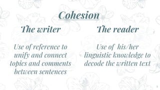8
Cohesion
The writer
Use of reference to
unify and connect
topics and comments
between sentences
The reader
Use of his/her
linguistic knowledge to
decode the written text
 