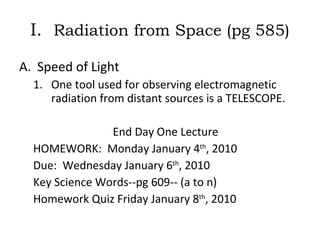 I.  Radiation from Space (pg 585) Speed of Light One tool used for observing electromagnetic radiation from distant sources is a TELESCOPE. End Day One Lecture  HOMEWORK:  Monday January 4 th , 2010 Due:  Wednesday January 6 th , 2010 Key Science Words--pg 609-- (a to n)  Homework Quiz Friday January 8 th , 2010 