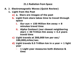 21.1 Radiation from Space J.  Electromagnetic Waves (Quick Review) 1.  Light from the Past a.  Stars are images of the past Light from stars takes time to travel through space Our sun = 150 Million Km away = 8 minutes travel time Alpha Centauri (our closest neighboring star) = 40 Trillion Km away = 4.2 years travel time Light travels at 300,000 km per sec/ 186,000,miles/sec. Light travels 9.5 Trillion km in a year = 1 light year 1 Light year measures both distance & time 
