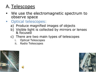Telescopes We use the electromagnetic spectrum to observe space Optical telescopes:   Produce magnified images of objects Visible light is collected by mirrors or lenses & focused  There are two main types of telescopes Optical Telescopes Radio Telescopes 