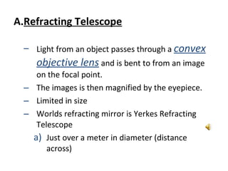 Refracting Telescope Light from an object passes through a  convex objective lens  and is bent to from an image on the focal point.  The images is then magnified by the eyepiece.  Limited in size Worlds refracting mirror is Yerkes Refracting Telescope Just over a meter in diameter (distance across) 