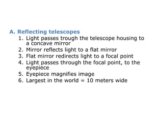 Reflecting telescopes Light passes trough the telescope housing to a concave mirror Mirror reflects light to a flat mirror Flat mirror redirects light to a focal point Light passes through the focal point, to the eyepiece Eyepiece magnifies image  Largest in the world = 10 meters wide 