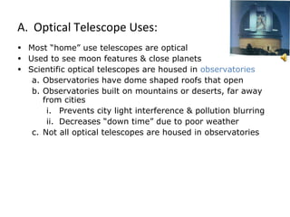 Optical Telescope Uses: Most “home” use telescopes are optical Used to see moon features & close planets Scientific optical telescopes are housed in  observatories Observatories have dome shaped roofs that open  Observatories built on mountains or deserts, far away from cities Prevents city light interference & pollution blurring Decreases “down time” due to poor weather Not all optical telescopes are housed in observatories 