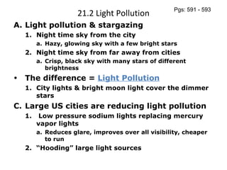 21.2 Light Pollution Light pollution & stargazing Night time sky from the city Hazy, glowing sky with a few bright stars Night time sky from far away from cities Crisp, black sky with many stars of different brightness The difference =  Light Pollution City lights & bright moon light cover the dimmer stars Large US cities are reducing light pollution Low pressure sodium lights replacing mercury vapor lights Reduces glare, improves over all visibility, cheaper to run “ Hooding” large light sources Pgs: 591 - 593 