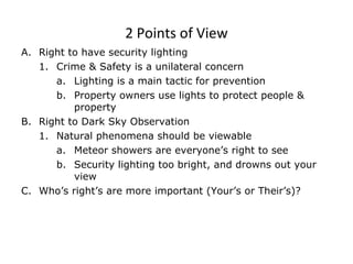 2 Points of View Right to have security lighting Crime & Safety is a unilateral concern Lighting is a main tactic for prevention Property owners use lights to protect people & property  Right to Dark Sky Observation Natural phenomena should be viewable Meteor showers are everyone’s right to see Security lighting too bright, and drowns out your view Who’s right’s are more important (Your’s or Their’s)? 