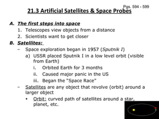 21.3 Artificial Satellites & Space Probes The first steps into space Telescopes view objects from a distance Scientists want to get closer Satellites:  Space exploration began in  1957  ( Sputnik I ) USSR placed Sputnik I in a low level orbit (visible from Earth) Orbited Earth for 3 months Caused major panic in the US  Began the “Space Race” Satellites  are any object that revolve (orbit) around a larger object Orbit:  curved path of satellites around a star, planet, etc. Pgs. 594 - 599 