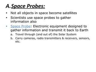 Space Probes: Not all objects in space become satellites Scientists use space probes to gather information also Space Probe : Electronic equipment designed to gather information and transmit it back to Earth Travel through (and out of) the Solar System Carry cameras, radio transmitters & receivers, sensors, etc. 