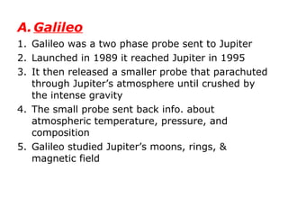 Galileo Galileo was a two phase probe sent to Jupiter Launched in 1989 it reached Jupiter in 1995 It then released a smaller probe that parachuted through Jupiter’s atmosphere until crushed by the intense gravity The small probe sent back info. about atmospheric temperature, pressure, and composition Galileo studied Jupiter’s moons, rings, & magnetic field 
