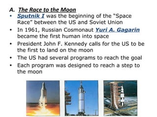 The Race to the Moon Sputnik I  was the beginning of the “Space Race” between the US and Soviet Union In 1961, Russian Cosmonaut  Yuri A. Gagarin  became the first human into space President John F. Kennedy calls for the US to be the first to land on the moon The US had several programs to reach the goal Each program was designed to reach a step to the moon 