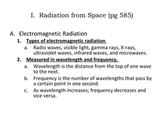 I.  Radiation from Space (pg 585) Electromagnetic Radiation Types of electromagnetic radiation  Radio waves, visible light, gamma rays, X-rays, ultraviolet waves, infrared waves, and microwaves. Measured in wavelength and frequency.  Wavelength is the distance from the top of one wave to the next.  Frequency is the number of wavelengths that pass by a certain point in one second.  As wavelength increases; frequency decreases and vice versa.  