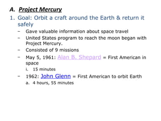Project Mercury Goal: Orbit a craft around the Earth & return it safely Gave valuable information about space travel United States program to reach the moon began with Project Mercury. Consisted of 9 missions May 5, 1961:  Alan B. Shepard  = First American in space 15 minutes 1962:  John Glenn  = First American to orbit Earth 4 hours, 55 minutes 