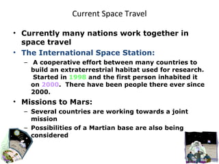 Current Space Travel Currently many nations work together in space travel The International Space Station: A cooperative effort between many countries to build an extraterrestrial habitat used for research.  Started in  1998  and the first person inhabited it on  2000 .  There have been people there ever since 2000. Missions to Mars: Several countries are working towards a joint mission Possibilities of a Martian base are also being considered 