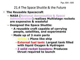 21.4 The Space Shuttle & the Future The Reusable Spacecraft NASA ( National Aeronautics & Space Administration ) realizes Multistage rockets are expensive & wasteful Designed the Space Shuttle:  A reusable craft capable of carrying people, satellites, and experiments Made up of 3 main parts Orbiter : Plane like ship External fuel tank : Largest tank filled with liquid Oxygen & Hydrogen 2 solid rocket boosters : Produces thrust required to launch Pgs. 604 - 608 