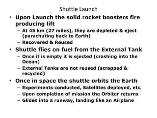 Shuttle Launch Upon Launch the solid rocket boosters fire producing lift At 45 km (27 miles), they are depleted & eject (parachuting back to Earth) Recovered & Reused Shuttle flies on fuel from the External Tank Once it is empty it is ejected (crashing into the Ocean) External Tanks are not reused (scrapped & recycled) Once in space the shuttle orbits the Earth Experiments conducted, Satellites deployed, etc. Upon completion of mission the Orbiter returns Glides into a runway, landing like an Airplane 