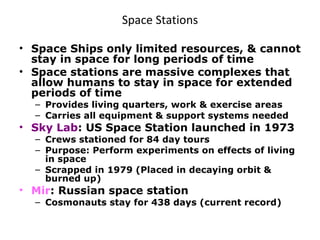 Space Stations Space Ships only limited resources, & cannot stay in space for long periods of time Space stations are massive complexes that allow humans to stay in space for extended periods of time Provides living quarters, work & exercise areas Carries all equipment & support systems needed Sky Lab : US Space Station launched in 1973 Crews stationed for 84 day tours Purpose: Perform experiments on effects of living in space Scrapped in 1979 (Placed in decaying orbit & burned up)  Mir : Russian space station Cosmonauts stay for 438 days (current record) 