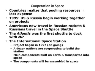 Cooperation in Space Countries realize that pooling resources = less expense 1995: US & Russia begin working together on projects Americans now travel in Russian rockets & Russians travel in the Space Shuttle The  Atlantis  was the first shuttle to dock with  Mir The International Space Station Project began in 1997 (on going) A dozen nations are cooperating to build the station Main components built on Earth & transported into space The components will be assembled in space 