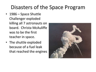 Disasters of the Space Program 1986 – Space Shuttle Challenger exploded killing all 7 astronauts on board.  Christa McAuliffe was to be the first teacher in space. The shuttle exploded because of a fuel leak that reached the engines  