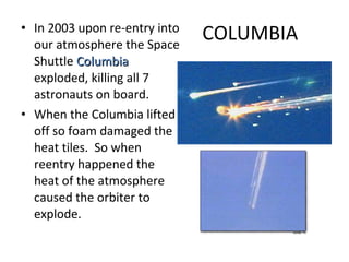 COLUMBIA In 2003 upon re-entry into our atmosphere the Space Shuttle  Columbia  exploded, killing all 7 astronauts on board. When the Columbia lifted off so foam damaged the heat tiles.  So when reentry happened the heat of the atmosphere caused the orbiter to explode. 