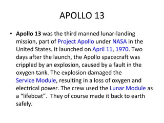 APOLLO 13 Apollo 13  was the third manned lunar-landing mission, part of  Project Apollo  under  NASA  in the United States. It launched on  April 11 ,  1970 . Two days after the launch, the Apollo spacecraft was crippled by an explosion, caused by a fault in the oxygen tank. The explosion damaged the  Service Module , resulting in a loss of oxygen and electrical power. The crew used the  Lunar Module  as a “lifeboat”.  They of course made it back to earth safely. 
